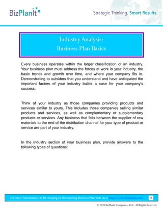 Industry Analysis:
                                   Business Plan Basics

        Every business operates within the larger classification of an industry.
        Your business plan must address the forces at work in your industry, the
        basic trends and growth over time, and where your company fits in.
        Demonstrating to outsiders that you understand and have anticipated the
        important factors of your industry builds a case for your company's
        success.


        Think of your industry as those companies providing products and
        services similar to yours. This includes those companies selling similar
        products and services, as well as complementary or supplementary
        products or services. Any business that falls between the supplier of raw
        materials to the end of the distribution channel for your type of product or
        service are part of your industry.


        In the industry section of your business plan, provide answers to the
        following types of questions:




For More Information On Developing an Outstanding Business Plan Visit Us at http://www.bizplanit.com           18

                                                                 © 2010 BizPlanIt Companies, LLC. All Rights Reserved.
 