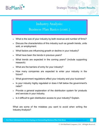 Industry Analysis:
                           Business Plan Basics (cont.)

        •   What is the size of your industry by both revenue and number of firms?
        •   Discuss the characteristics of this industry such as growth trends, units
            sold, or employment.
        •   What factors are influencing growth or decline in your industry?
        •   What have been the trends in previous years?
        •   What trends are expected in the coming years? (include supporting
            research)
        •   What are the barriers of entry for your industry?
        •   How many companies are expected to enter your industry in the
            future?
        •   What government regulations effect your industry and your business?
        •   Is your industry highly regulated or does it fall below the government's
            radar?
        •   Provide a general explanation of the distribution system for products
            and services in your industry.
        •   Is it difficult to gain distribution access to your industry? Explain.


        What are some of the mistakes you want to avoid when writing the
        Industry Analysis?



For More Information On Developing an Outstanding Business Plan Visit Us at http://www.bizplanit.com           19

                                                                 © 2010 BizPlanIt Companies, LLC. All Rights Reserved.
 