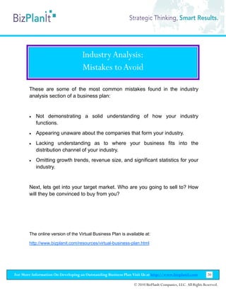 Industry Analysis:
                                     Mistakes to Avoid

        These are some of the most common mistakes found in the industry
        analysis section of a business plan:


        •   Not demonstrating a solid understanding of how your industry
            functions.
        •   Appearing unaware about the companies that form your industry.
        •   Lacking understanding as to where your business fits into the
            distribution channel of your industry.
        •   Omitting growth trends, revenue size, and significant statistics for your
            industry.


        Next, lets get into your target market. Who are you going to sell to? How
        will they be convinced to buy from you?




        The online version of the Virtual Business Plan is available at:

        http://www.bizplanit.com/resources/virtual-business-plan.html




For More Information On Developing an Outstanding Business Plan Visit Us at http://www.bizplanit.com           20

                                                                 © 2010 BizPlanIt Companies, LLC. All Rights Reserved.
 