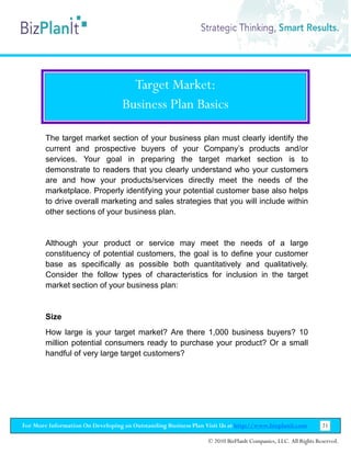 Target Market:
                                   Business Plan Basics

        The target market section of your business plan must clearly identify the
        current and prospective buyers of your Company’s products and/or
        services. Your goal in preparing the target market section is to
        demonstrate to readers that you clearly understand who your customers
        are and how your products/services directly meet the needs of the
        marketplace. Properly identifying your potential customer base also helps
        to drive overall marketing and sales strategies that you will include within
        other sections of your business plan.


        Although your product or service may meet the needs of a large
        constituency of potential customers, the goal is to define your customer
        base as specifically as possible both quantitatively and qualitatively.
        Consider the follow types of characteristics for inclusion in the target
        market section of your business plan:


        Size
        How large is your target market? Are there 1,000 business buyers? 10
        million potential consumers ready to purchase your product? Or a small
        handful of very large target customers?




For More Information On Developing an Outstanding Business Plan Visit Us at http://www.bizplanit.com           21

                                                                 © 2010 BizPlanIt Companies, LLC. All Rights Reserved.
 