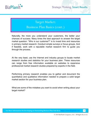 Target Market:
                           Business Plan Basics (cont.)

        Naturally, the more you understand your customers, the better your
        chances of success. Many times the best approach to answer the target
        market question: “Who is our customer?” is to invest time and resources
        in primary market research. Conduct simple surveys or focus groups. And
        if feasible, work with a reputable market research firm to guide you
        through the process.


        At the very least, use the Internet and industry groups to locate market
        research studies and statistics for your business plan. These resources
        can range from free information available on websites to expensive
        professional market research studies prepared by experts in the field.


        Performing primary research enables you to gather and document the
        quantitative and qualitative information needed to prepare a solid target
        market section for your business plan.


        What are some of the mistakes you want to avoid when writing about your
        target market?




For More Information On Developing an Outstanding Business Plan Visit Us at http://www.bizplanit.com           23

                                                                 © 2010 BizPlanIt Companies, LLC. All Rights Reserved.
 
