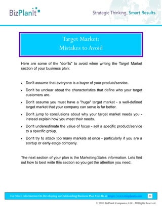 Target Market:
                                     Mistakes to Avoid

        Here are some of the "don'ts" to avoid when writing the Target Market
        section of your business plan:


        •   Don't assume that everyone is a buyer of your product/service.
        •   Don't be unclear about the characteristics that define who your target
            customers are.
        •   Don't assume you must have a "huge" target market - a well-defined
            target market that your company can serve is far better.
        •   Don't jump to conclusions about why your target market needs you -
            instead explain how you meet their needs.
        •   Don't underestimate the value of focus - sell a specific product/service
            to a specific group.
        •   Don't try to attack too many markets at once - particularly if you are a
            startup or early-stage company.


        The next section of your plan is the Marketing/Sales information. Lets find
        out how to best write this section so you get the attention you need.




For More Information On Developing an Outstanding Business Plan Visit Us at http://www.bizplanit.com           24

                                                                 © 2010 BizPlanIt Companies, LLC. All Rights Reserved.
 