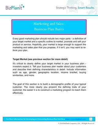 Marketing and Sales:
                                  Business Plan Basics

        Every good marketing plan should include two major parts - a definition of
        your target market and a specific outline to market, promote and sell your
        product or service. Hopefully, your market is large enough to support the
        marketing and sales plan that you propose. If it isn’t, you may want to re-
        think your plan.


        Target Market (see previous section for more detail)
        It's critical to clearly define your target market in your business plan -
        investors expect it. Tell your business plan reader about your customers
        and describe their defining characteristics in detail. Include information
        such as age, gender, geographic location, income bracket, buying
        similarities, and more.


        The goal of this section is to build a demographic profile of your typical
        customer. The more clearly you pinpoint the defining traits of your
        customer, the easier it is to construct a marketing program to reach them
        effectively.




For More Information On Developing an Outstanding Business Plan Visit Us at http://www.bizplanit.com           25

                                                                 © 2010 BizPlanIt Companies, LLC. All Rights Reserved.
 