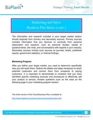 Marketing and Sales:
                           Business Plan Basics (cont.)

        The information and research included in your target market section
        should originate from primary and secondary sources. Primary sources
        includes information that you discover or conclude from personal
        observation and research, such as personal studies, results of
        questionnaires, site visits, and conversations with experts in your industry.
        Secondary sources include such sources as journals, books, published
        reports, government statistics, or internet findings.


        Marketing Program
        After you define your target market, you need to determine specifically
        how you will reach them. Outline the details and steps necessary to reach
        potential customers and convert them from prospects to paying
        customers. It is important to demonstrate to investors that you have
        identified specific marketing avenues and procedures to effectively sell
        your product or service. Answer questions such as the ones on the
        following page in your marketing program section.




        The online version of the Virtual Business Plan is available at:

        http://www.bizplanit.com/resources/virtual-business-plan.html




For More Information On Developing an Outstanding Business Plan Visit Us at http://www.bizplanit.com           26

                                                                 © 2010 BizPlanIt Companies, LLC. All Rights Reserved.
 