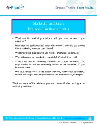 Marketing and Sales:
                           Business Plan Basics (cont.)

        •   What specific marketing mediums will you use to reach your
            customer?
        •   How often will each be used? What will they cost? Why did you choose
            these marketing avenues over others?
        •   What marketing materials will you need? (brochures, website, etc)
        •   Who will design your marketing materials? What will they cost?
        •   What is the cost of marketing materials per prospect or client? (You
            may choose to include marketing pieces in the appendix of your
            business plan)
        •   Will your company be able to attract PR? Why will they run your story?
            What's the "angle"? Which publications and mediums will you target?


        What are some of the mistakes you want to avoid when writing about
        marketing and sales?




For More Information On Developing an Outstanding Business Plan Visit Us at http://www.bizplanit.com           27

                                                                 © 2010 BizPlanIt Companies, LLC. All Rights Reserved.
 