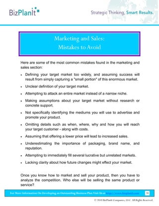 Marketing and Sales:
                                   Mistakes to Avoid

        Here are some of the most common mistakes found in the marketing and
        sales section:
        •   Defining your target market too widely, and assuming success will
            result from simply capturing a "small portion" of this enormous market.
        •   Unclear definition of your target market.
        •   Attempting to attack an entire market instead of a narrow niche.
        •   Making assumptions about your target market without research or
            concrete support.
        •   Not specifically identifying the mediums you will use to advertise and
            promote your product.
        •   Omitting details such as when, where, why and how you will reach
            your target customer - along with costs.
        •   Assuming that offering a lower price will lead to increased sales.
        •   Underestimating the importance of packaging, brand name, and
            reputation.
        •   Attempting to immediately fill several lucrative but unrelated markets.
        •   Lacking clarity about how future changes might effect your market.


        Once you know how to market and sell your product, then you have to
        analyze the competition. Who else will be selling the same product or
        service?

For More Information On Developing an Outstanding Business Plan Visit Us at http://www.bizplanit.com           28

                                                                 © 2010 BizPlanIt Companies, LLC. All Rights Reserved.
 