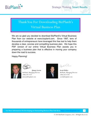 Thank You For Downloading BizPlanIt’s
                        Virtual Business Plan

        We are so glad you decided to download BizPlanIt’s Virtual Business
        Plan from our website at www.bizplanit.com. Since 1997, tens of
        thousands of entrepreneurs have leveraged this free tool to help them
        develop a clear, concise and compelling business plan. We hope this
        PDF version of our online Virtual Business Plan assists you in
        preparing a business plan that is effective in moving your company
        down the road to success.
        Happy Planning!




                                     Jimmy Lewin                          Scott Pollov
                      BizPlanIt, Managing Director                        BizPlanIt, Managing Director
                      (480) 595-7227                                      (480) 463-4730
                      jimmy@bizplanit.com                                 scott@bizplanit.com




For More Information On Developing an Outstanding Business Plan Visit Us at http://www.bizplanit.com           2

                                                                 © 2010 BizPlanIt Companies, LLC. All Rights Reserved.
 