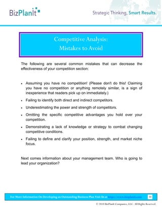 Competitive Analysis:
                                  Mistakes to Avoid

        The following are several common mistakes that can decrease the
        effectiveness of your competition section:


        •   Assuming you have no competition! (Please don't do this! Claiming
            you have no competition or anything remotely similar, is a sign of
            inexperience that readers pick up on immediately.)
        •   Failing to identify both direct and indirect competitors.
        •   Underestimating the power and strength of competitors.
        •   Omitting the specific competitive advantages you hold over your
            competition.
        •   Demonstrating a lack of knowledge or strategy to combat changing
            competitive conditions.
        •   Failing to define and clarify your position, strength, and market niche
            focus.


        Next comes information about your management team. Who is going to
        lead your organization?




For More Information On Developing an Outstanding Business Plan Visit Us at http://www.bizplanit.com           30

                                                                 © 2010 BizPlanIt Companies, LLC. All Rights Reserved.
 