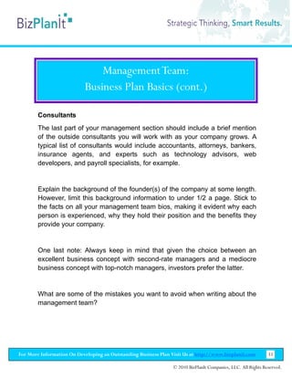 Management Team:
                           Business Plan Basics (cont.)

        Consultants
        The last part of your management section should include a brief mention
        of the outside consultants you will work with as your company grows. A
        typical list of consultants would include accountants, attorneys, bankers,
        insurance agents, and experts such as technology advisors, web
        developers, and payroll specialists, for example.


        Explain the background of the founder(s) of the company at some length.
        However, limit this background information to under 1/2 a page. Stick to
        the facts on all your management team bios, making it evident why each
        person is experienced, why they hold their position and the benefits they
        provide your company.


        One last note: Always keep in mind that given the choice between an
        excellent business concept with second-rate managers and a mediocre
        business concept with top-notch managers, investors prefer the latter.


        What are some of the mistakes you want to avoid when writing about the
        management team?




For More Information On Developing an Outstanding Business Plan Visit Us at http://www.bizplanit.com           33

                                                                 © 2010 BizPlanIt Companies, LLC. All Rights Reserved.
 