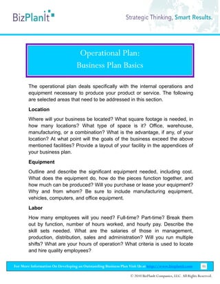 Operational Plan:
                                   Business Plan Basics

        The operational plan deals specifically with the internal operations and
        equipment necessary to produce your product or service. The following
        are selected areas that need to be addressed in this section.
        Location
        Where will your business be located? What square footage is needed, in
        how many locations? What type of space is it? Office, warehouse,
        manufacturing, or a combination? What is the advantage, if any, of your
        location? At what point will the goals of the business exceed the above
        mentioned facilities? Provide a layout of your facility in the appendices of
        your business plan.
        Equipment
        Outline and describe the significant equipment needed, including cost.
        What does the equipment do, how do the pieces function together, and
        how much can be produced? Will you purchase or lease your equipment?
        Why and from whom? Be sure to include manufacturing equipment,
        vehicles, computers, and office equipment.
        Labor
        How many employees will you need? Full-time? Part-time? Break them
        out by function, number of hours worked, and hourly pay. Describe the
        skill sets needed. What are the salaries of those in management,
        production, distribution, sales and administration? Will you run multiple
        shifts? What are your hours of operation? What criteria is used to locate
        and hire quality employees?


For More Information On Developing an Outstanding Business Plan Visit Us at http://www.bizplanit.com           35

                                                                 © 2010 BizPlanIt Companies, LLC. All Rights Reserved.
 
