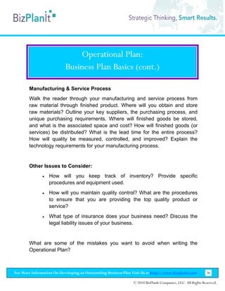 Operational Plan:
                           Business Plan Basics (cont.)

        Manufacturing & Service Process
        Walk the reader through your manufacturing and service process from
        raw material through finished product. Where will you obtain and store
        raw materials? Outline your key suppliers, the purchasing process, and
        unique purchasing requirements. Where will finished goods be stored,
        and what is the associated space and cost? How will finished goods (or
        services) be distributed? What is the lead time for the entire process?
        How will quality be measured, controlled, and improved? Explain the
        technology requirements for your manufacturing process.


        Other Issues to Consider:
               •   How will you keep track of inventory? Provide specific
                   procedures and equipment used.
               •   How will you maintain quality control? What are the procedures
                   to ensure that you are providing the top quality product or
                   service?
               •   What type of insurance does your business need? Discuss the
                   legal liability issues of your business.


        What are some of the mistakes you want to avoid when writing the
        Operational Plan?



For More Information On Developing an Outstanding Business Plan Visit Us at http://www.bizplanit.com           36

                                                                 © 2010 BizPlanIt Companies, LLC. All Rights Reserved.
 