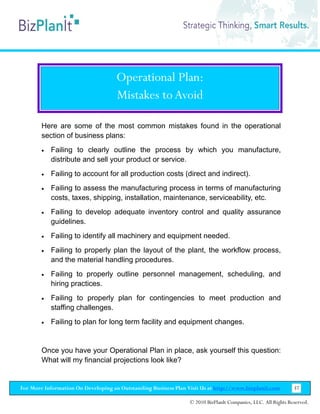 Operational Plan:
                                    Mistakes to Avoid

        Here are some of the most common mistakes found in the operational
        section of business plans:
        •   Failing to clearly outline the process by which you manufacture,
            distribute and sell your product or service.
        •   Failing to account for all production costs (direct and indirect).
        •   Failing to assess the manufacturing process in terms of manufacturing
            costs, taxes, shipping, installation, maintenance, serviceability, etc.
        •   Failing to develop adequate inventory control and quality assurance
            guidelines.
        •   Failing to identify all machinery and equipment needed.
        •   Failing to properly plan the layout of the plant, the workflow process,
            and the material handling procedures.
        •   Failing to properly outline personnel management, scheduling, and
            hiring practices.
        •   Failing to properly plan for contingencies to meet production and
            staffing challenges.
        •   Failing to plan for long term facility and equipment changes.


        Once you have your Operational Plan in place, ask yourself this question:
        What will my financial projections look like?


For More Information On Developing an Outstanding Business Plan Visit Us at http://www.bizplanit.com           37

                                                                 © 2010 BizPlanIt Companies, LLC. All Rights Reserved.
 