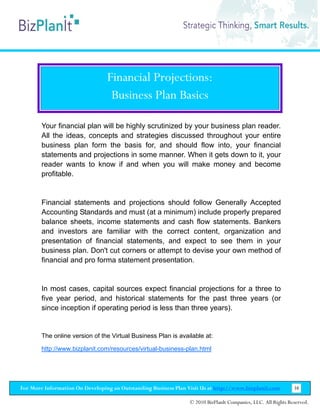 Financial Projections:
                                  Business Plan Basics

        Your financial plan will be highly scrutinized by your business plan reader.
        All the ideas, concepts and strategies discussed throughout your entire
        business plan form the basis for, and should flow into, your financial
        statements and projections in some manner. When it gets down to it, your
        reader wants to know if and when you will make money and become
        profitable.


        Financial statements and projections should follow Generally Accepted
        Accounting Standards and must (at a minimum) include properly prepared
        balance sheets, income statements and cash flow statements. Bankers
        and investors are familiar with the correct content, organization and
        presentation of financial statements, and expect to see them in your
        business plan. Don't cut corners or attempt to devise your own method of
        financial and pro forma statement presentation.


        In most cases, capital sources expect financial projections for a three to
        five year period, and historical statements for the past three years (or
        since inception if operating period is less than three years).


        The online version of the Virtual Business Plan is available at:

        http://www.bizplanit.com/resources/virtual-business-plan.html




For More Information On Developing an Outstanding Business Plan Visit Us at http://www.bizplanit.com           38

                                                                 © 2010 BizPlanIt Companies, LLC. All Rights Reserved.
 