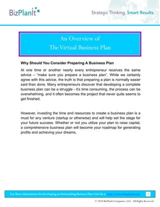 An Overview of
                              The Virtual Business Plan

        Why Should You Consider Preparing A Business Plan
        At one time or another nearly every entrepreneur receives the same
        advice – “make sure you prepare a business plan”. While we certainly
        agree with this advice, the truth is that preparing a plan is normally easier
        said than done. Many entrepreneurs discover that developing a complete
        business plan can be a struggle - it's time consuming, the process can be
        overwhelming, and it often becomes the project that never quite seems to
        get finished.


        However, investing the time and resources to create a business plan is a
        must for any venture (startup or otherwise) and will help set the stage for
        your future success. Whether or not you utilize your plan to raise capital,
        a comprehensive business plan will become your roadmap for generating
        profits and achieving your dreams.




For More Information On Developing an Outstanding Business Plan Visit Us at http://www.bizplanit.com           3

                                                                 © 2010 BizPlanIt Companies, LLC. All Rights Reserved.
 