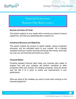 Financial Projections:
                           Business Plan Basics (cont.)

        Sources and Uses of Funds
        This section explains to your reader which sources you expect to secure
        capital from, and what you specifically plan to spend it on.


        Investment Structure and Objectives
        This section outlines the amount of capital needed, various investment
        structures, and the estimated return to your investor. ¾It is critically
        important to tell your investor how they will recoup their money, when they
        can cash out, and what they will receive as a return.


        Financial Ratios
        Providing standard financial ratios helps your business plan reader to
        analyze how well your company will perform compared to other
        companies within your industry. For existing companies, show the trends
        over the last 3 to 5 years to outline any improvements in your
        performance.


        What are some of the mistakes you want to avoid when working on the
        financial projections?




For More Information On Developing an Outstanding Business Plan Visit Us at http://www.bizplanit.com           41

                                                                 © 2010 BizPlanIt Companies, LLC. All Rights Reserved.
 