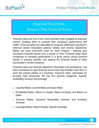 Financial Projections:
                         Business Plan Financial Ratios

        Financial ratios are one of the most important tools available to business
        owners, enabling them to evaluate their company's performance and
        health. Financial ratios are calculated by using the information provided in
        historical and/or forecasted balance sheets and income statements.
        Ratios are most commonly used for trend analysis - tracking your
        company's financial figures over a period of time. Financial ratios allow
        companies to compare performance in a given period versus financial
        results in previous periods, and against the financial results of other
        businesses in similar industries.
        Financial ratios put financial statement information into perspective, and
        allow businesses to spot financial issues that may threaten cash flow, or
        even the overall viability of a business. Financial ratios, particularly for
        privately held companies, fall into four general categories: liquidity,
        profitability, turnover and leverage.


        •   Liquidity Ratios: Current Ratio and Quick Ratio
        •   Profitability Ratios: Return on Assets, Return of Equity, and Return on
            Sales
        •   Turnover Ratios: Accounts Receivable Turnover and Inventory
            Turnover
        •   Leverage Ratios: Debt to Equity, Interest Coverage




For More Information On Developing an Outstanding Business Plan Visit Us at http://www.bizplanit.com           43

                                                                 © 2010 BizPlanIt Companies, LLC. All Rights Reserved.
 