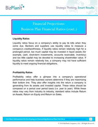 Financial Projections:
                  Business Plan Financial Ratios (cont.)

        Liquidity Ratios
        Liquidity ratios focus on a company’s ability to pay its bills when they
        come due. Bankers and suppliers use liquidity ratios to measure a
        company’s creditworthiness. If liquidity ratios remain relatively high for a
        prolonged period, too much capital may be invested in liquid assets (for
        example, cash, short-term investments, accounts receivable, inventory)
        and too little capital may be devoted to increasing shareholder value. If
        liquidity ratios remain relatively low, a company may not have sufficient
        liquidity to meet ongoing financial obligations.


        Profitability Ratios
        Profitability ratios offer a glimpse into a company’s operational
        performance and help business owners determine if they are maximizing
        their bottom line. They also offer insights into the return a company is
        generating from its assets and invested capital. These ratios should be
        compared on a period over period basis (i.e. year to year). While these
        ratios may vary from industry to industry, standard ratios include Return
        on Assets, Return on Equity and Return on Sales.




For More Information On Developing an Outstanding Business Plan Visit Us at http://www.bizplanit.com           44

                                                                 © 2010 BizPlanIt Companies, LLC. All Rights Reserved.
 