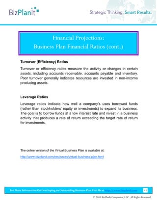 Financial Projections:
                  Business Plan Financial Ratios (cont.)

        Turnover (Efficiency) Ratios
        Turnover or efficiency ratios measure the activity or changes in certain
        assets, including accounts receivable, accounts payable and inventory.
        Poor turnover generally indicates resources are invested in non-income
        producing assets.


        Leverage Ratios
        Leverage ratios indicate how well a company’s uses borrowed funds
        (rather than stockholders’ equity or investments) to expand its business.
        The goal is to borrow funds at a low interest rate and invest in a business
        activity that produces a rate of return exceeding the target rate of return
        for investments.




        The online version of the Virtual Business Plan is available at:

        http://www.bizplanit.com/resources/virtual-business-plan.html




For More Information On Developing an Outstanding Business Plan Visit Us at http://www.bizplanit.com           45

                                                                 © 2010 BizPlanIt Companies, LLC. All Rights Reserved.
 