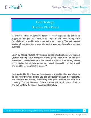 Exit Strategy:
                                   Business Plan Basics

        In order to attract investment dollars for your business, it's critical to
        supply an exit plan to investors so they can get their money back
        (hopefully with a healthy return) and exit your company. The exit strategy
        section of your business should also outline your long-term plans for your
        business.


        Begin by asking yourself why you are getting into business. Do you see
        yourself running your company twenty years from now, or are you
        interested in moving on after a few years? Are you in it for the big money
        at the end of the rainbow, or are you more interested in running a solid
        and steadily growing family business?


        It's important to think through these issues and decide what you intend to
        do with your business before you can adequately answer the questions,
        and address the issues, concerning how your investor will exit your
        company. The requirements of each investor will vary in terms of return
        and exit strategy they seek. Two examples follow:




For More Information On Developing an Outstanding Business Plan Visit Us at http://www.bizplanit.com           46

                                                                 © 2010 BizPlanIt Companies, LLC. All Rights Reserved.
 