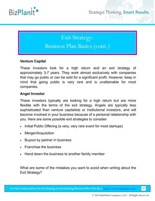 Exit Strategy:
                           Business Plan Basics (cont.)

        Venture Capital
        These investors look for a high return and an exit strategy of
        approximately 3-7 years. They work almost exclusively with companies
        that may go public or can be sold for a significant profit. However, keep in
        mind that going public is very rare and is unattainable for most
        companies.
        Angel Investor
        These investors typically are looking for a high return but are more
        flexible with the terms of the exit strategy. Angels are typically less
        sophisticated than venture capitalists or institutional investors, and will
        become involved in your business because of a personal relationship with
        you. Here are some possible exit strategies to consider:
        •   Initial Public Offering (a very, very rare event for most startups)
        •   Merger/Acquisition
        •   Buyout by partner in business
        •   Franchise the business
        •   Hand down the business to another family member


        What are some of the mistakes you want to avoid when writing about the
        Exit Strategy?



For More Information On Developing an Outstanding Business Plan Visit Us at http://www.bizplanit.com           47

                                                                 © 2010 BizPlanIt Companies, LLC. All Rights Reserved.
 
