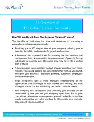 An Overview of
                      The Virtual Business Plan (cont.)

        How Will You Benefit From The Business Planning Process?
        The benefits of dedicating the time and resources to preparing a
        comprehensive business plan include:
        •   Providing you a 360 degree view of your company, allowing you to
            examine its viability and potential for growth and success.
        •   A business plan is powerful tool for ensuring that the founders and
            management team are committed to a common set of goals by forcing
            individuals to reconcile any differences they may have into a unified
            plan of attack.
        •   A business plan is an excellent method of communicating your vision,
            mission, values and goals to the stakeholders that will help you launch
            and grow your business - suppliers, partners, customers, employees
            and board members.
        •   Helps companies gain a more thorough understanding of the
            opportunities and challenges in their market and industry, and craft
            strategies and tactics that will directly respond to customer needs.
        •   Your company has competition, and ultimately your success will be
            determined by how you set your company apart from that of your
            competitors. A business plan empowers you with valuable competitive
            insight and enables you determine how to differentiate your products,
            services and value proposition.




For More Information On Developing an Outstanding Business Plan Visit Us at http://www.bizplanit.com           4

                                                                 © 2010 BizPlanIt Companies, LLC. All Rights Reserved.
 