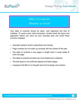 Table of Contents:
                                    Mistakes to Avoid

        Your table of contents should be clean, well organized and free of
        mistakes. To avoid a poor initial impression, double check the layout and
        pagination before you send out your business plan and avoid these
        common mistakes:


        •   Important sections and/or subsections are missing
        •   Page numbers do not match up correctly with the content of the plan
        •   The table of contents is two pages in length when it could neatly fit
            onto one page
        •   The table of contents provides too much detail and is cluttered.
        •   The text layout is not uniformly aligned and looks sloppy
        •   It appears that little or no thought went into its design and creation




For More Information On Developing an Outstanding Business Plan Visit Us at http://www.bizplanit.com           50

                                                                 © 2010 BizPlanIt Companies, LLC. All Rights Reserved.
 