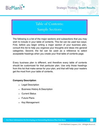 Table of Contents:
                                     Sample Sections

        The following is a list of the major sections and subsections that you may
        wish to include in your table of contents. This list can be used two ways:
        First, before you begin writing a major section of your business plan,
        consult this list to help you organize your thoughts and ideas into general
        categories. Second, the list can be used as a reference to select
        acceptable headings when you create your final table of contents page.


        Every business plan is different, and therefore every table of contents
        should be customized for that particular plan. Use only those headings
        from this list that make sense for your plan, and that will help your readers
        get the most from your table of contents.


        Company Description
               •   Legal Description
               •   Business History & Description
               •   Current Status
               •   Future Plans
               •   Key Management




For More Information On Developing an Outstanding Business Plan Visit Us at http://www.bizplanit.com           51

                                                                 © 2010 BizPlanIt Companies, LLC. All Rights Reserved.
 