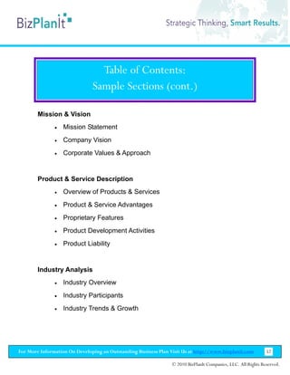 Table of Contents:
                               Sample Sections (cont.)

        Mission & Vision
               •   Mission Statement
               •   Company Vision
               •   Corporate Values & Approach


        Product & Service Description
               •   Overview of Products & Services
               •   Product & Service Advantages
               •   Proprietary Features
               •   Product Development Activities
               •   Product Liability


        Industry Analysis
               •   Industry Overview
               •   Industry Participants
               •   Industry Trends & Growth




For More Information On Developing an Outstanding Business Plan Visit Us at http://www.bizplanit.com           52

                                                                 © 2010 BizPlanIt Companies, LLC. All Rights Reserved.
 
