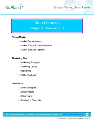 Table of Contents:
                               Sample Sections (cont.)

        Target Market
               •   Market Demographics
               •   Market Trends & Growth Patterns
               •   Market Size and Potential


        Marketing Plan
               •   Marketing Strategies
               •   Marketing Tactics
               •   Positioning
               •   Public Relations


        Sales Plan
               •   Sales Strategies
               •   Sales Process
               •   Sales Team
               •   Distribution Channels




For More Information On Developing an Outstanding Business Plan Visit Us at http://www.bizplanit.com           53

                                                                 © 2010 BizPlanIt Companies, LLC. All Rights Reserved.
 