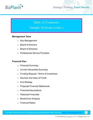Table of Contents:
                               Sample Sections (cont.)

        Management Team
               •   Key Management
               •   Board of Advisors
               •   Board of Directors
               •   Professional Service Providers


        Financial Plan
               •   Financial Summary
               •   Current Ownership Summary
               •   Funding Request / Terms of Investment
               •   Sources and Uses of Funds
               •   Exit Strategy
               •   Projected Financial Statements
               •   Financial Assumptions
               •   Historical Financials
               •   Break-Even Analysis
               •   Financial Ratios



For More Information On Developing an Outstanding Business Plan Visit Us at http://www.bizplanit.com           55

                                                                 © 2010 BizPlanIt Companies, LLC. All Rights Reserved.
 