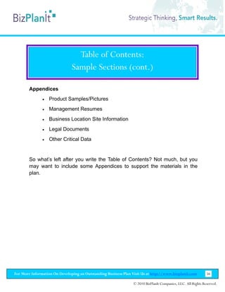 Table of Contents:
                               Sample Sections (cont.)

        Appendices
               •   Product Samples/Pictures
               •   Management Resumes
               •   Business Location Site Information
               •   Legal Documents
               •   Other Critical Data


        So what’s left after you write the Table of Contents? Not much, but you
        may want to include some Appendices to support the materials in the
        plan.




For More Information On Developing an Outstanding Business Plan Visit Us at http://www.bizplanit.com           56

                                                                 © 2010 BizPlanIt Companies, LLC. All Rights Reserved.
 