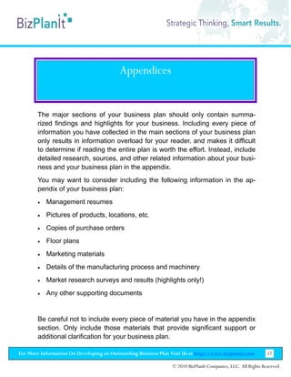 Appendices


        The major sections of your business plan should only contain summa-
        rized findings and highlights for your business. Including every piece of
        information you have collected in the main sections of your business plan
        only results in information overload for your reader, and makes it difficult
        to determine if reading the entire plan is worth the effort. Instead, include
        detailed research, sources, and other related information about your busi-
        ness and your business plan in the appendix.
        You may want to consider including the following information in the ap-
        pendix of your business plan:
        •   Management resumes
        •   Pictures of products, locations, etc.
        •   Copies of purchase orders
        •   Floor plans
        •   Marketing materials
        •   Details of the manufacturing process and machinery
        •   Market research surveys and results (highlights only!)
        •   Any other supporting documents


        Be careful not to include every piece of material you have in the appendix
        section. Only include those materials that provide significant support or
        additional clarification for your business plan.

For More Information On Developing an Outstanding Business Plan Visit Us at http://www.bizplanit.com           57

                                                                 © 2010 BizPlanIt Companies, LLC. All Rights Reserved.
 