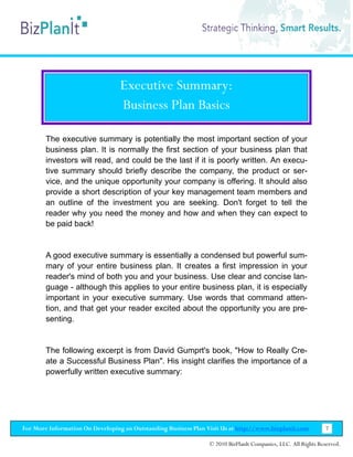 Executive Summary:
                                  Business Plan Basics

        The executive summary is potentially the most important section of your
        business plan. It is normally the first section of your business plan that
        investors will read, and could be the last if it is poorly written. An execu-
        tive summary should briefly describe the company, the product or ser-
        vice, and the unique opportunity your company is offering. It should also
        provide a short description of your key management team members and
        an outline of the investment you are seeking. Don't forget to tell the
        reader why you need the money and how and when they can expect to
        be paid back!


        A good executive summary is essentially a condensed but powerful sum-
        mary of your entire business plan. It creates a first impression in your
        reader's mind of both you and your business. Use clear and concise lan-
        guage - although this applies to your entire business plan, it is especially
        important in your executive summary. Use words that command atten-
        tion, and that get your reader excited about the opportunity you are pre-
        senting.


        The following excerpt is from David Gumprt's book, "How to Really Cre-
        ate a Successful Business Plan". His insight clarifies the importance of a
        powerfully written executive summary:




For More Information On Developing an Outstanding Business Plan Visit Us at http://www.bizplanit.com           7

                                                                 © 2010 BizPlanIt Companies, LLC. All Rights Reserved.
 