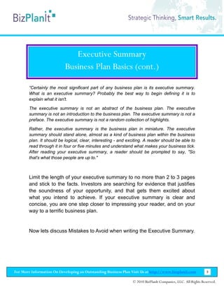 Executive Summary
                           Business Plan Basics (cont.)

        “Certainly the most significant part of any business plan is its executive summary.
        What is an executive summary? Probably the best way to begin defining it is to
        explain what it isn't.

        The executive summary is not an abstract of the business plan. The executive
        summary is not an introduction to the business plan. The executive summary is not a
        preface. The executive summary is not a random collection of highlights.

        Rather, the executive summary is the business plan in miniature. The executive
        summary should stand alone, almost as a kind of business plan within the business
        plan. It should be logical, clear, interesting - and exciting. A reader should be able to
        read through it in four or five minutes and understand what makes your business tick.
        After reading your executive summary, a reader should be prompted to say, "So
        that's what those people are up to."



        Limit the length of your executive summary to no more than 2 to 3 pages
        and stick to the facts. Investors are searching for evidence that justifies
        the soundness of your opportunity, and that gets them excited about
        what you intend to achieve. If your executive summary is clear and
        concise, you are one step closer to impressing your reader, and on your
        way to a terrific business plan.


        Now lets discuss Mistakes to Avoid when writing the Executive Summary.




For More Information On Developing an Outstanding Business Plan Visit Us at http://www.bizplanit.com           8

                                                                 © 2010 BizPlanIt Companies, LLC. All Rights Reserved.
 