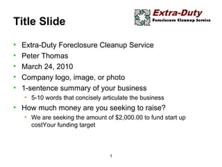 1
Title Slide
• Extra-Duty Foreclosure Cleanup Service
• Peter Thomas
• March 24, 2010
• Company logo, image, or photo
• 1-sentence summary of your business
• 5-10 words that concisely articulate the business
• How much money are you seeking to raise?
• We are seeking the amount of $2,000.00 to fund start up
costYour funding target
 