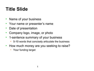 Title Slide
•   Name of your business
•   Your name or presenter’s name
•   Date of presentation
•   Company logo, image, or photo
•   1-sentence summary of your business
    • 5-10 words that concisely articulate the business
• How much money are you seeking to raise?
    • Your funding target




                            1
 