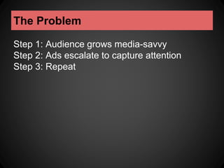 The Problem 
Step 1: Audience grows media-savvy 
Step 2: Ads escalate to capture attention 
Step 3: Repeat 
 