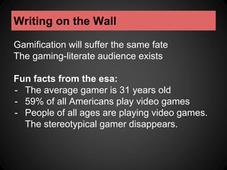 Writing on the Wall 
Gamification will suffer the same fate 
The gaming-literate audience exists 
Fun facts from the esa: 
- The average gamer is 31 years old 
- 59% of all Americans play video games 
- People of all ages are playing video games. 
The stereotypical gamer disappears. 
 