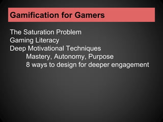Gamification for Gamers 
The Saturation Problem 
Gaming Literacy 
Deep Motivational Techniques 
Mastery, Autonomy, Purpose 
8 ways to design for deeper engagement 
 