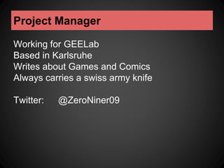 Project Manager 
Working for GEELab 
Based in Karlsruhe 
Writes about Games and Comics 
Always carries a swiss army knife 
Twitter: @ZeroNiner09 
 