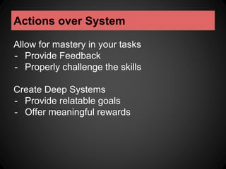 Actions over System 
Allow for mastery in your tasks 
- Provide Feedback 
- Properly challenge the skills 
Create Deep Systems 
- Provide relatable goals 
- Offer meaningful rewards 
 