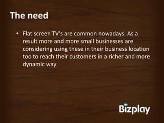 The need
 • Flat screen TV's are common nowadays. As a
   result more and more small businesses are
   considering using these in their business location
   too to reach their customers in a richer and more
   dynamic way
 