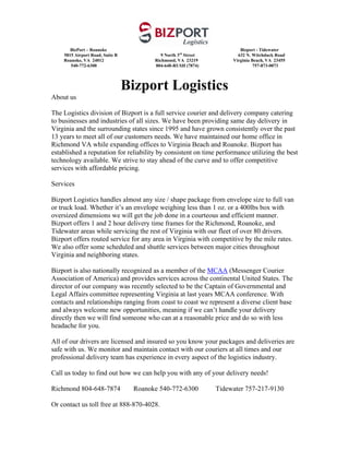 BizPort – Roanoke                                                 Bizport - Tidewater
    5815 Airport Road, Suite B              9 North 3rd Street          632 N. Witchduck Road
    Roanoke, VA 24012                    Richmond, VA 23219           Virginia Beach, VA 23455
       540-772-6300                      804-648-RUSH (7874)                    757-873-0073



                                 Bizport Logistics
About us

The Logistics division of Bizport is a full service courier and delivery company catering
to businesses and industries of all sizes. We have been providing same day delivery in
Virginia and the surrounding states since 1995 and have grown consistently over the past
13 years to meet all of our customers needs. We have maintained our home office in
Richmond VA while expanding offices to Virginia Beach and Roanoke. Bizport has
established a reputation for reliability by consistent on time performance utilizing the best
technology available. We strive to stay ahead of the curve and to offer competitive
services with affordable pricing.

Services

Bizport Logistics handles almost any size / shape package from envelope size to full van
or truck load. Whether it’s an envelope weighing less than 1 oz. or a 400lbs box with
oversized dimensions we will get the job done in a courteous and efficient manner.
Bizport offers 1 and 2 hour delivery time frames for the Richmond, Roanoke, and
Tidewater areas while servicing the rest of Virginia with our fleet of over 80 drivers.
Bizport offers routed service for any area in Virginia with competitive by the mile rates.
We also offer some scheduled and shuttle services between major cities throughout
Virginia and neighboring states.

Bizport is also nationally recognized as a member of the MCAA (Messenger Courier
Association of America) and provides services across the continental United States. The
director of our company was recently selected to be the Captain of Governmental and
Legal Affairs committee representing Virginia at last years MCAA conference. With
contacts and relationships ranging from coast to coast we represent a diverse client base
and always welcome new opportunities, meaning if we can’t handle your delivery
directly then we will find someone who can at a reasonable price and do so with less
headache for you.

All of our drivers are licensed and insured so you know your packages and deliveries are
safe with us. We monitor and maintain contact with our couriers at all times and our
professional delivery team has experience in every aspect of the logistics industry.

Call us today to find out how we can help you with any of your delivery needs!

Richmond 804-648-7874              Roanoke 540-772-6300          Tidewater 757-217-9130

Or contact us toll free at 888-870-4028.
 