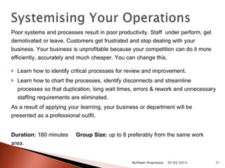 Poor systems and processes result in poor productivity. Staff under perform, get
demotivated or leave. Customers get frustrated and stop dealing with your
business. Your business is unprofitable because your competition can do it more
efficiently, accurately and much cheaper. You can change this.
 Learn how to identify critical processes for review and improvement.
 Learn how to chart the processes, identify disconnects and streamline
processes so that duplication, long wait times, errors & rework and unnecessary
staffing requirements are eliminated.
As a result of applying your learning, your business or department will be
presented as a professional outfit.
Duration: 180 minutes Group Size: up to 8 preferably from the same work
area.
07/03/2014BizPower Proprietary 11
 