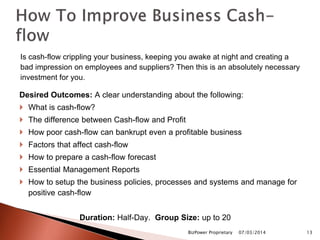 Is cash-flow crippling your business, keeping you awake at night and creating a
bad impression on employees and suppliers? Then this is an absolutely necessary
investment for you.
Desired Outcomes: A clear understanding about the following:
 What is cash-flow?
 The difference between Cash-flow and Profit
 How poor cash-flow can bankrupt even a profitable business
 Factors that affect cash-flow
 How to prepare a cash-flow forecast
 Essential Management Reports
 How to setup the business policies, processes and systems and manage for
positive cash-flow
Duration: Half-Day. Group Size: up to 20
07/03/2014BizPower Proprietary 13
 