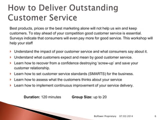 Best products, prices or the best marketing alone will not help us win and keep
customers. To stay ahead of your competition good customer service is essential.
Surveys indicate that consumers will even pay more for good service. This workshop will
help your staff
 Understand the impact of poor customer service and what consumers say about it.
 Understand what customers expect and mean by good customer service.
 Learn how to recover from a confidence destroying ‘screw-up’ and save your
customer relationship.
 Learn how to set customer service standards (SMARTS) for the business.
 Learn how to assess what the customers thinks about your service
 Learn how to implement continuous improvement of your service delivery.
Duration: 120 minutes Group Size: up to 20
07/03/2014BizPower Proprietary 6
 