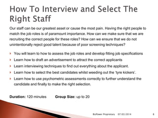 Our staff can be our greatest asset or cause the most pain. Having the right people to
match the job roles is of paramount importance. How can we make sure that we are
recruiting the correct people for these roles? How can we ensure that we do not
unintentionally reject good talent because of poor screening techniques?
 You will learn to how to assess the job roles and develop fitting job specifications
 Learn how to draft an advertisement to attract the correct applicants
 Learn interviewing techniques to find out everything about the applicant.
 Learn how to select the best candidates whilst weeding out the ‘tyre kickers’.
 Learn how to use psychometric assessments correctly to further understand the
candidate and finally to make the right selection.
Duration: 120 minutes Group Size: up to 20
07/03/2014BizPower Proprietary 8
 