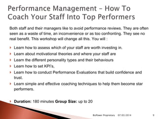 Both staff and their managers like to avoid performance reviews. They are often
seen as a waste of time, an inconvenience or as too confronting. They see no
real benefit. This workshop will change all this. You will :
 Learn how to assess which of your staff are worth investing in.
 Learn about motivational theories and where your staff are
 Learn the different personality types and their behaviours
 Learn how to set KPI’s,
 Learn how to conduct Performance Evaluations that build confidence and
trust.
 Learn simple and effective coaching techniques to help them become star
performers.
 Duration: 180 minutes Group Size: up to 20
07/03/2014BizPower Proprietary 9
 