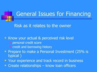 General Issues for Financing Risk as it relates to the owner Know your actual & perceived risk level personal credit score  credit and borrowing history Prepare to make a Personal Investment (25% is typical ) Your experience and track record in business Create relationships – know loan officers 