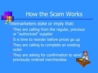 How the Scam Works Telemarketers state or imply that: They are calling from the regular, previous or “authorized” supplier It is time to reorder before prices go up They are calling to complete an existing order They are asking for confirmation to send previously ordered merchandise 